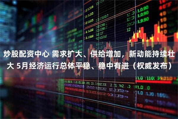 炒股配资中心 需求扩大、供给增加，新动能持续壮大 5月经济运行总体平稳、稳中有进（权威发布）