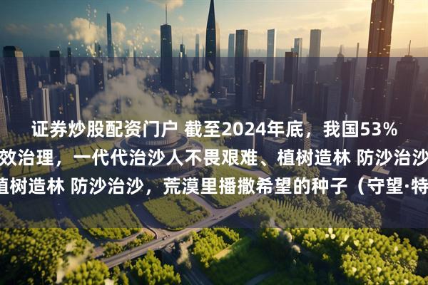 证券炒股配资门户 截至2024年底，我国53%的可治理沙化土地得到有效治理，一代代治沙人不畏艰难、植树造林 防沙治沙，荒漠里播撒希望的种子（守望·特别策划）