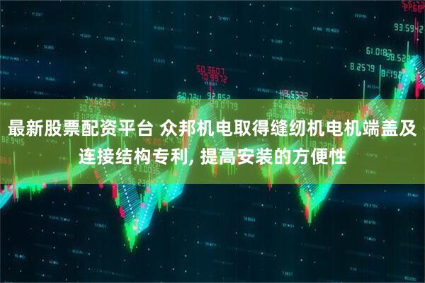 最新股票配资平台 众邦机电取得缝纫机电机端盖及连接结构专利, 提高安装的方便性