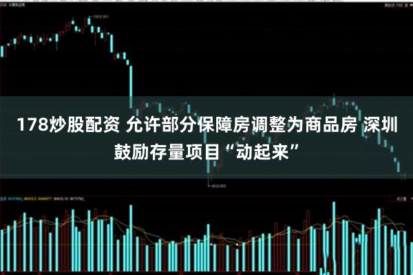 178炒股配资 允许部分保障房调整为商品房 深圳鼓励存量项目“动起来”