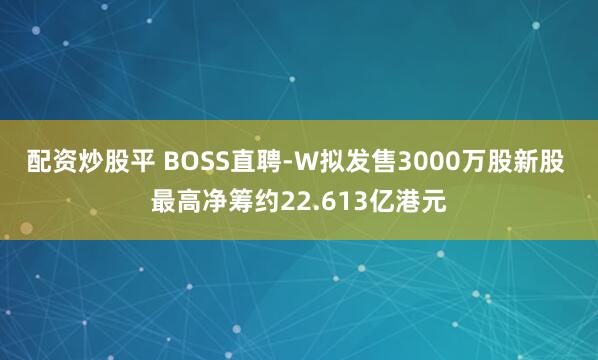 配资炒股平 BOSS直聘-W拟发售3000万股新股 最高净筹约22.613亿港元