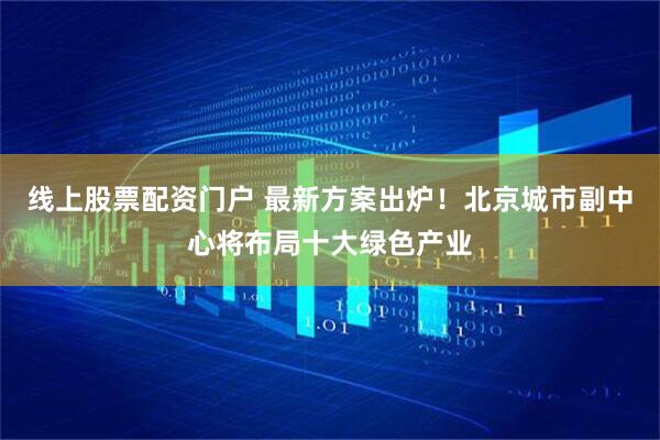 线上股票配资门户 最新方案出炉！北京城市副中心将布局十大绿色产业