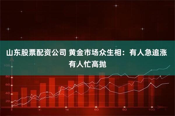 山东股票配资公司 黄金市场众生相：有人急追涨 有人忙高抛