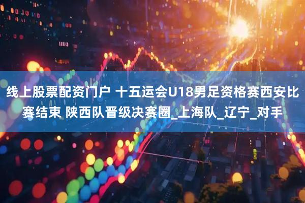 线上股票配资门户 十五运会U18男足资格赛西安比赛结束 陕西队晋级决赛圈_上海队_辽宁_对手