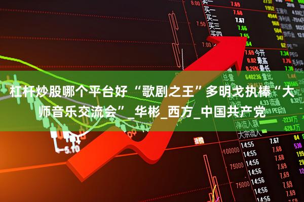 杠杆炒股哪个平台好 “歌剧之王”多明戈执棒“大师音乐交流会”_华彬_西方_中国共产党