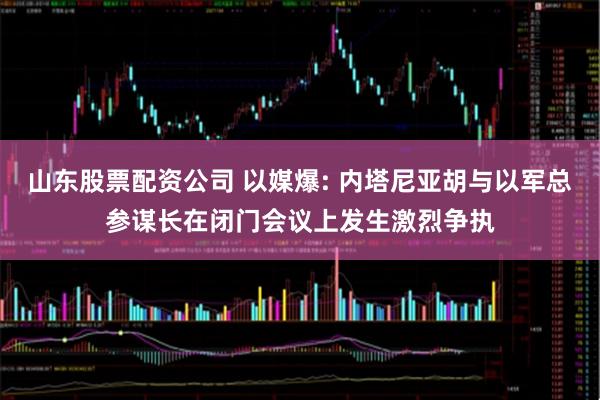 山东股票配资公司 以媒爆: 内塔尼亚胡与以军总参谋长在闭门会议上发生激烈争执