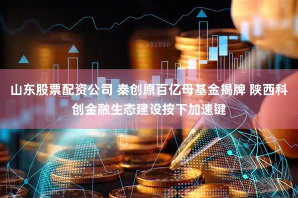 山东股票配资公司 秦创原百亿母基金揭牌 陕西科创金融生态建设按下加速键