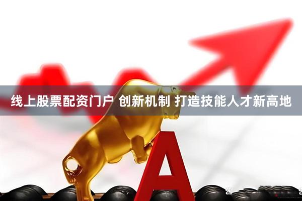 线上股票配资门户 创新机制 打造技能人才新高地