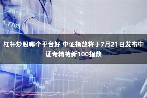 杠杆炒股哪个平台好 中证指数将于7月21日发布中证专精特新100指数