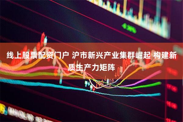 线上股票配资门户 沪市新兴产业集群崛起 构建新质生产力矩阵