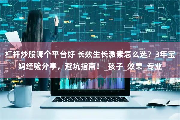 杠杆炒股哪个平台好 长效生长激素怎么选？3年宝妈经验分享，避坑指南！_孩子_效果_专业