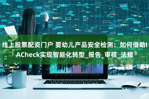 线上股票配资门户 婴幼儿产品安全检测：如何借助IACheck实现智能化转型_报告_审核_法规