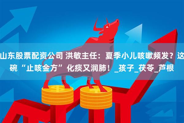 山东股票配资公司 洪敏主任：夏季小儿咳嗽频发？这碗 “止咳金方” 化痰又润肺！_孩子_茯苓_芦根