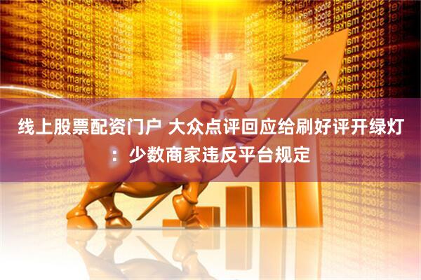 线上股票配资门户 大众点评回应给刷好评开绿灯：少数商家违反平台规定
