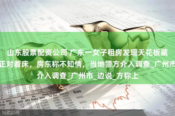 山东股票配资公司 广东一女子租房发现天花板藏摄像头！角度正对着床，房东称不知情，当地警方介入调查_广州市_边说_方称上