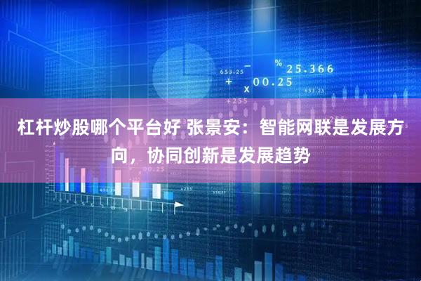 杠杆炒股哪个平台好 张景安：智能网联是发展方向，协同创新是发展趋势