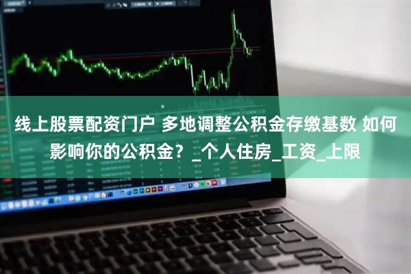 线上股票配资门户 多地调整公积金存缴基数 如何影响你的公积金？_个人住房_工资_上限