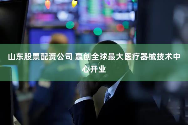 山东股票配资公司 赢创全球最大医疗器械技术中心开业