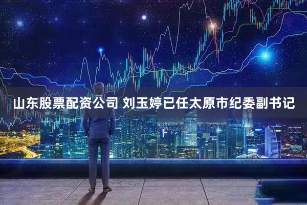 山东股票配资公司 刘玉婷已任太原市纪委副书记