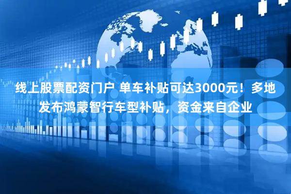 线上股票配资门户 单车补贴可达3000元！多地发布鸿蒙智行车型补贴，资金来自企业