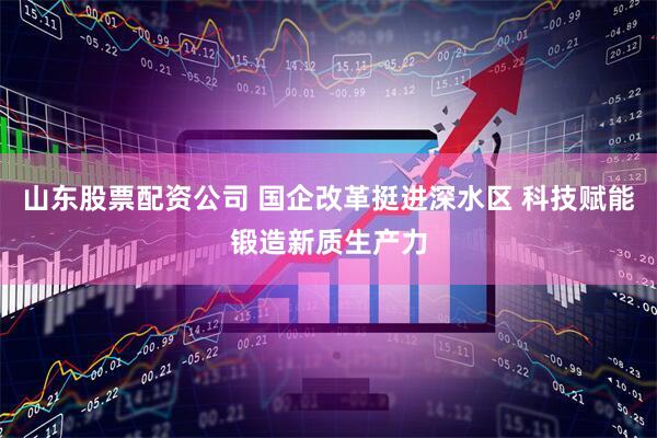 山东股票配资公司 国企改革挺进深水区 科技赋能锻造新质生产力