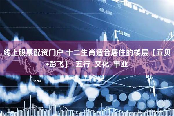 线上股票配资门户 十二生肖适合居住的楼层【五贝•彭飞】_五行_文化_事业