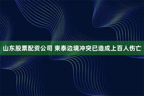 山东股票配资公司 柬泰边境冲突已造成上百人伤亡
