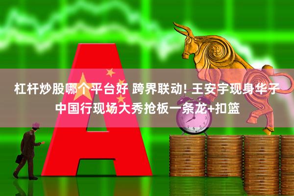 杠杆炒股哪个平台好 跨界联动! 王安宇现身华子中国行现场大秀抢板一条龙+扣篮
