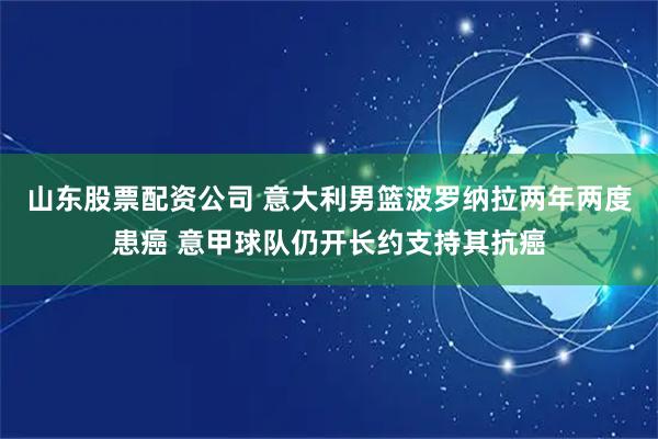 山东股票配资公司 意大利男篮波罗纳拉两年两度患癌 意甲球队仍开长约支持其抗癌
