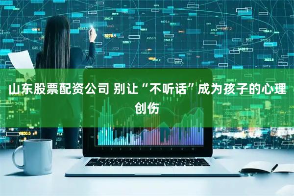 山东股票配资公司 别让“不听话”成为孩子的心理创伤