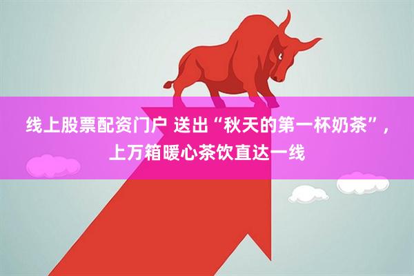 线上股票配资门户 送出“秋天的第一杯奶茶”，上万箱暖心茶饮直达一线