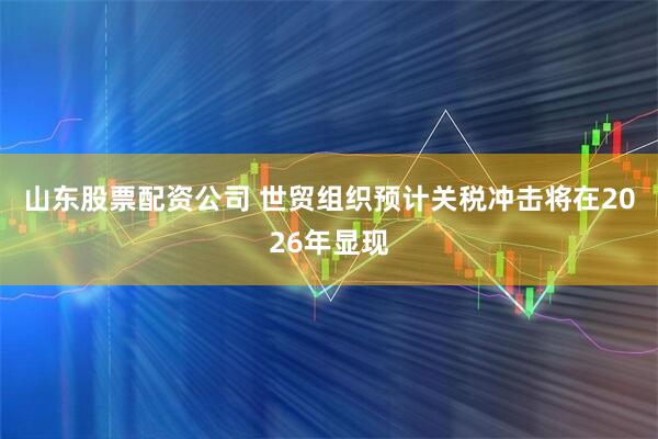 山东股票配资公司 世贸组织预计关税冲击将在2026年显现