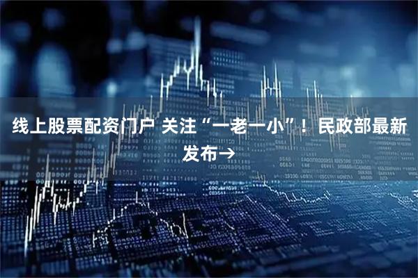 线上股票配资门户 关注“一老一小”！民政部最新发布→