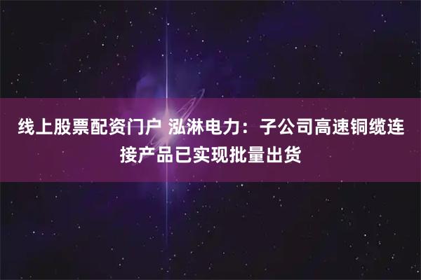 线上股票配资门户 泓淋电力：子公司高速铜缆连接产品已实现批量出货