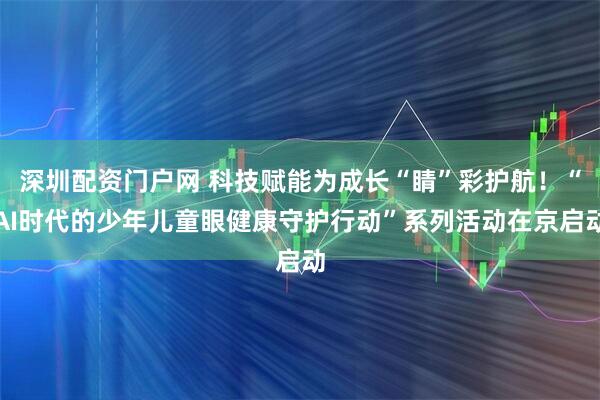 深圳配资门户网 科技赋能为成长“睛”彩护航！“AI时代的少年儿童眼健康守护行动”系列活动在京启动