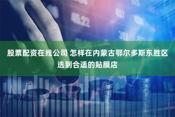 股票配资在线公司 怎样在内蒙古鄂尔多斯东胜区选到合适的贴膜店