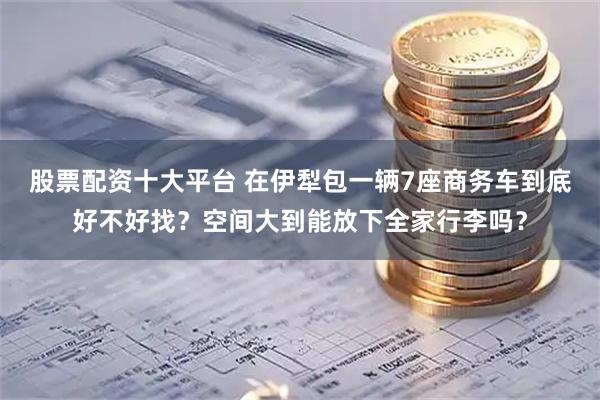 股票配资十大平台 在伊犁包一辆7座商务车到底好不好找？空间大到能放下全家行李吗？