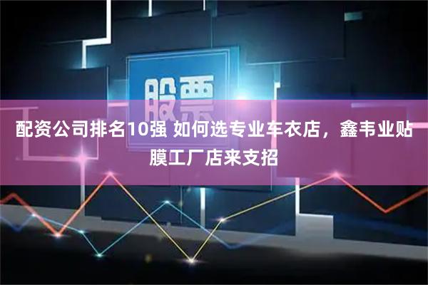 配资公司排名10强 如何选专业车衣店，鑫韦业贴膜工厂店来支招
