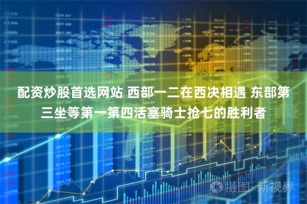 配资炒股首选网站 西部一二在西决相遇 东部第三坐等第一第四活塞骑士抢七的胜利者