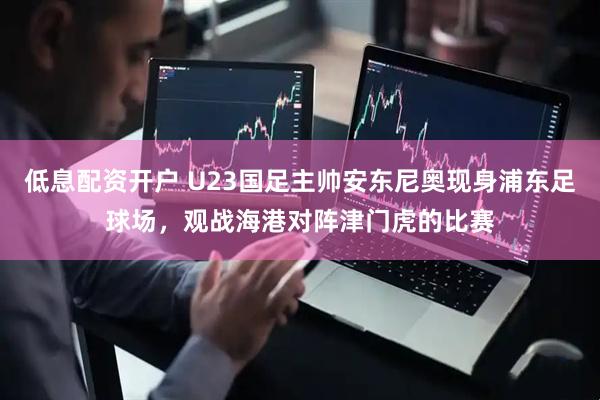 低息配资开户 U23国足主帅安东尼奥现身浦东足球场，观战海港对阵津门虎的比赛