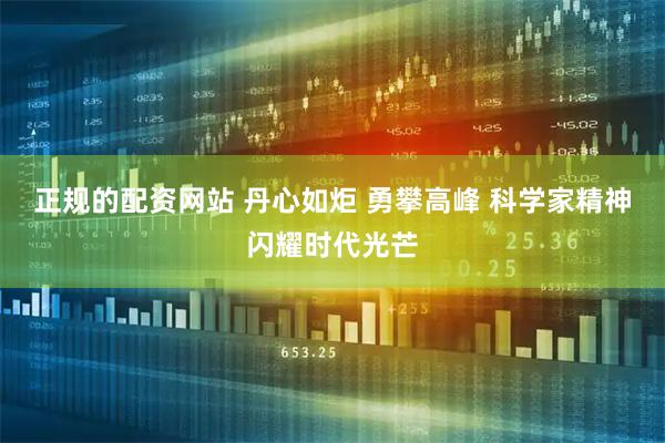 正规的配资网站 丹心如炬 勇攀高峰 科学家精神闪耀时代光芒