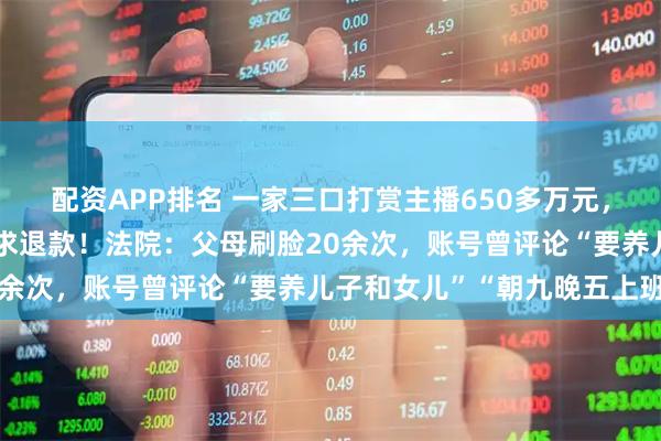 配资APP排名 一家三口打赏主播650多万元，“甩锅”给17岁女儿要求退款！法院：父母刷脸20余次，账号曾评论“要养儿子和女儿”“朝九晚五上班”