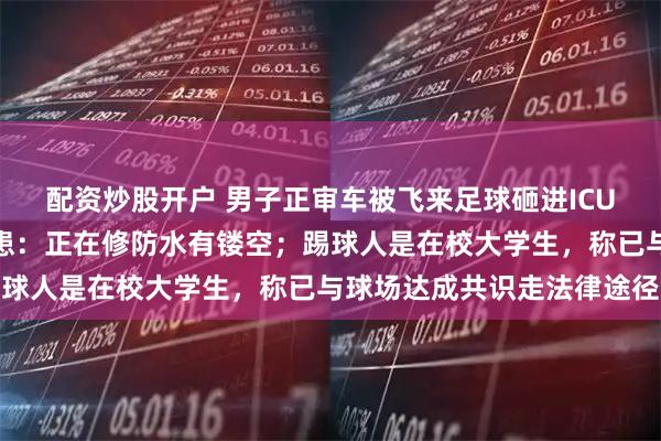 配资炒股开户 男子正审车被飞来足球砸进ICU，球场负责人承认有隐患：正在修防水有镂空；踢球人是在校大学生，称已与球场达成共识走法律途径