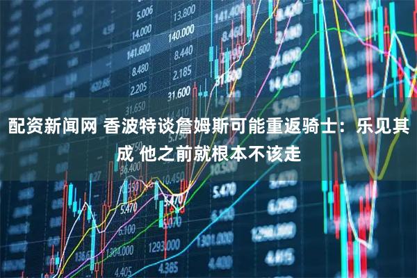 配资新闻网 香波特谈詹姆斯可能重返骑士：乐见其成 他之前就根本不该走