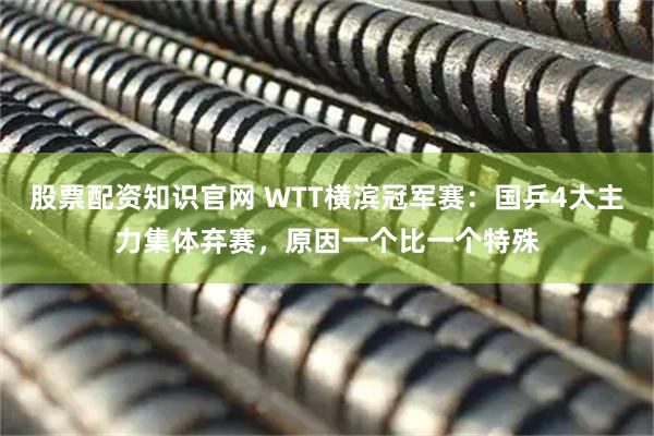 股票配资知识官网 WTT横滨冠军赛：国乒4大主力集体弃赛，原因一个比一个特殊